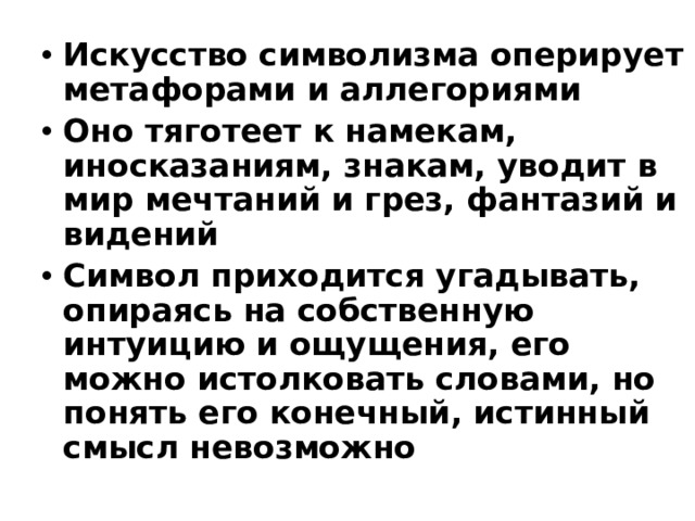 Искусство символизма оперирует метафорами и аллегориями Оно тяготеет к намекам, иносказаниям, знакам, уводит в мир мечтаний и грез, фантазий и видений Символ приходится угадывать, опираясь на собственную интуицию и ощущения, его можно истолковать словами, но понять его конечный, истинный смысл невозможно 