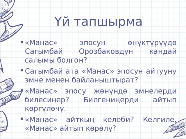 Үй тапшырма «Манас» эпосун өнүктүрүүдө Сагымбай Орозбаковдун кандай салымы болгон? Сагымбай ата «Манас» эпосун айтууну эмне менен байланыштырат? «Манас» эпосу жөнүндө эмнелерди билесиңер? Билгениңерди айтып көргүлөчү. «Манас» айткың келеби? Келгиле, «Манас» айтып көрөлү? 