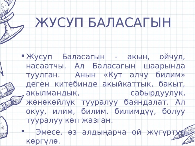 ЖУСУП БАЛАСАГЫН Жусуп Баласагын - акын, ойчул, насаатчы. Ал Баласагын шаарында туулган. Анын «Кут алчу билим» деген китебинде акыйкаттык, бакыт, акылмандык, сабырдуулук, жөнөкөйлүк тууралуу баяндалат. Ал окуу, илим, билим, билимдүү, болуу тууралуу көп жазган.  Эмесе, өз алдыңарча ой жүгүртүп көргүлө. 