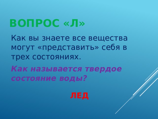 ВОПРОС «Л» Как вы знаете все вещества могут «представить» себя в трех состояниях. Как называется твердое состояние воды? ЛЕД 