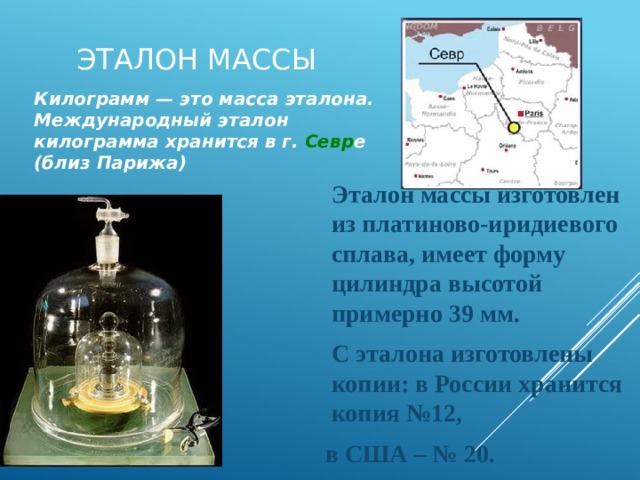 Эталон массы Килограмм — это масса эталона. Международный эталон килограмма хранится в г. Севр е (близ Парижа)  Эталон массы изготовлен из платиново-иридиевого сплава, имеет форму цилиндра высотой примерно 39 мм.  С эталона изготовлены копии: в России хранится копия №12,  в США – № 20. 11 