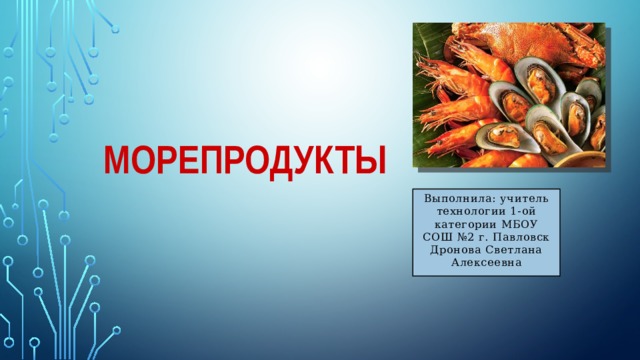 Морепродукты Выполнила: учитель технологии 1-ой категории МБОУ СОШ №2 г. Павловск Дронова Светлана Алексеевна 
