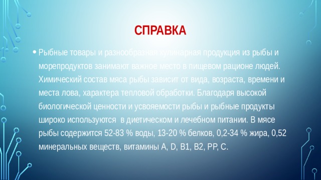 Справка Рыбные товары и разнообразная кулинарная продукция из рыбы и морепродуктов занимают важное место в пищевом рационе людей. Химический состав мяса рыбы зависит от вида, возраста, времени и места лова, характера тепловой обработки. Благодаря высокой биологической ценности и усвояемости рыбы и рыбные продукты широко используются в диетическом и лечебном питании. В мясе рыбы содержится 52-83 % воды, 13-20 % белков, 0,2-34 % жира, 0,52 минеральных веществ, витамины A, D, B1, B2, PP, C. 