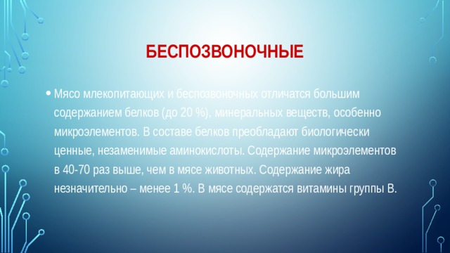 беспозвоночные Мясо млекопитающих и беспозвоночных отличатся большим содержанием белков (до 20 %), минеральных веществ, особенно микроэлементов. В составе белков преобладают биологически ценные, незаменимые аминокислоты. Содержание микроэлементов в 40-70 раз выше, чем в мясе животных. Содержание жира незначительно – менее 1 %. В мясе содержатся витамины группы B. 