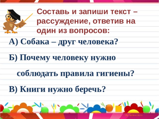 Составь и запиши текст – рассуждение, ответив на один из вопросов: А) Собака – друг человека? Б) Почему человеку нужно соблюдать правила гигиены? В) Книги нужно беречь? 