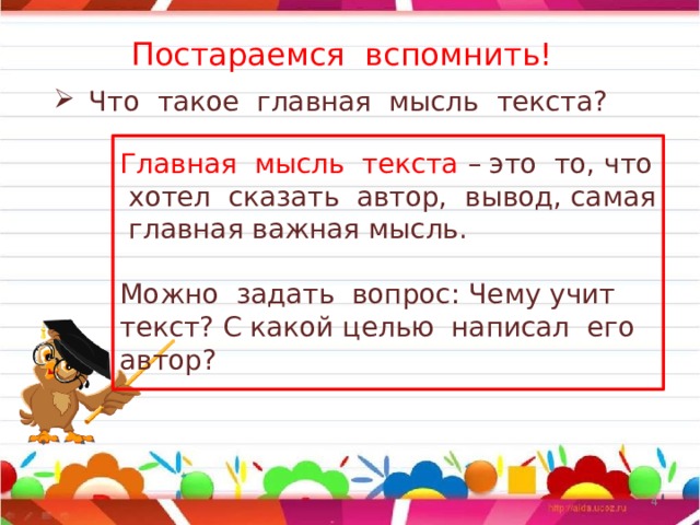 Постараемся вспомнить! Что такое главная мысль текста? Главная мысль текста – это то, что хотел сказать автор, вывод, самая главная важная мысль. Можно задать вопрос: Чему учит текст? С какой целью написал его автор?  