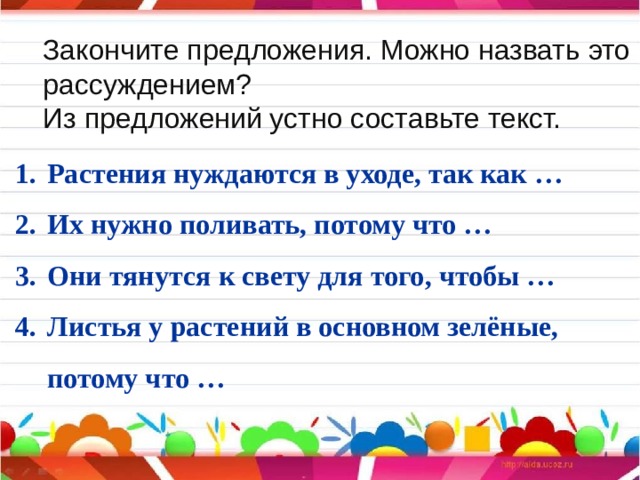 Закончите предложения. Можно назвать это рассуждением? Из предложений устно составьте текст. Растения нуждаются в уходе, так как … Их нужно поливать, потому что … Они тянутся к свету для того, чтобы … Листья у растений в основном зелёные, потому что … 