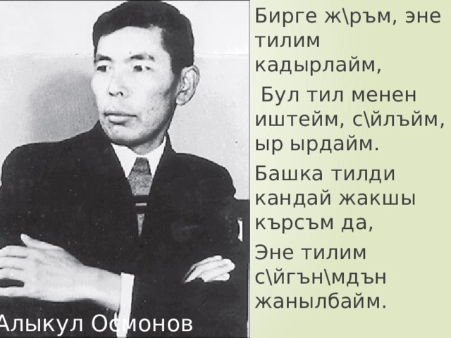 Бирге ж\ръм, эне тилим кадырлайм,  Бул тил менен иштейм, с\йлъйм, ыр ырдайм. Башка тилди кандай жакшы кърсъм да, Эне тилим с\йгън\мдън жанылбайм. Алыкул Осмонов 