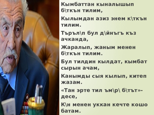 Кымбаттан кыналышып б\ткън тилим, Кылымдан азиз энем к\ткън тилим. Търъл\п бул д\йнъгъ къз ачканда, Жаралып, жаным менен б\ткън тилим. Бул тилдин кылдат, кымбат сырын ачам, Канымды сыя кылып, китеп жазам. «Тан эрте тил ъм\р\ б\тът»- десе, К\н менен уккан кечте кошо батам. Абдрасул Токтомушев 