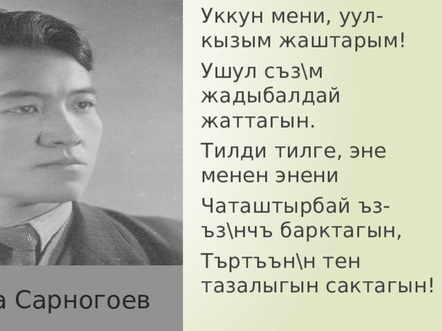 Уккун мени, уул-кызым жаштарым! Ушул съз\м жадыбалдай жаттагын. Тилди тилге, эне менен энени Чаташтырбай ъз-ъз\нчъ барктагын, Търтъън\н тен тазалыгын сактагын! Байдылда Сарногоев 