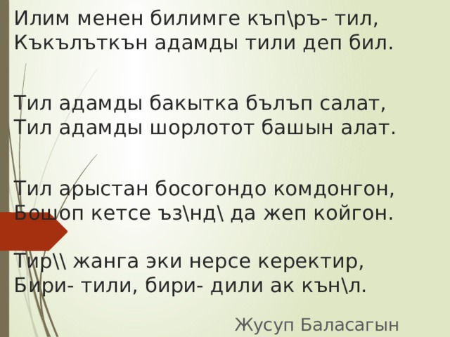 Илим менен билимге къп\ръ- тил,  Къкълъткън адамды тили деп бил.   Тил адамды бакытка бълъп салат,  Тил адамды шорлотот башын алат.   Тил арыстан босогондо комдонгон,  Бошоп кетсе ъз\нд\ да жеп койгон.   Тир\\ жанга эки нерсе керектир,  Бири- тили, бири- дили ак кън\л.   Жусуп Баласагын 