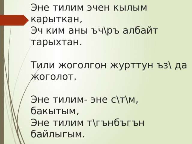 Эне тилим эчен кылым карыткан,  Эч ким аны ъч\ръ албайт тарыхтан.   Тили жоголгон журттун ъз\ да жоголот.   Эне тилим- эне с\т\м, бакытым,  Эне тилим т\гънбъгън байлыгым.   Мен- кыргызмын, мен ошого мактанам,  Кыргыз тилин кылымдарга сактаган. 