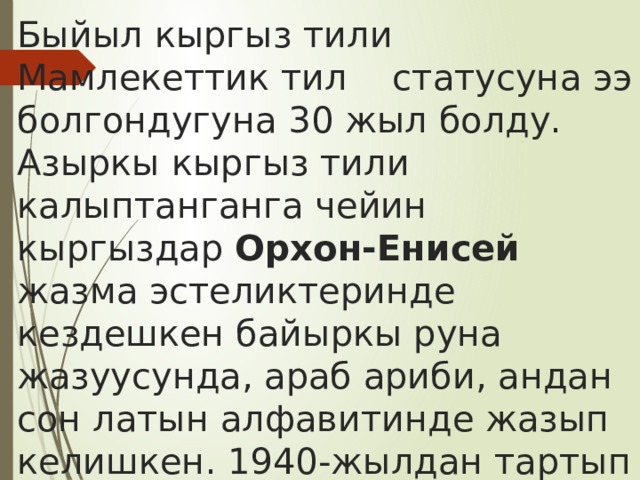 Быйыл кыргыз тили Мамлекеттик тил статусуна ээ болгондугуна 30 жыл болду.  Азыркы кыргыз тили калыптанганга чейин кыргыздар Орхон-Енисей жазма эстеликтеринде кездешкен байыркы руна жазуусунда, араб ариби, андан сон латын алфавитинде жазып келишкен. 1940-жылдан тартып б\г\нк\ к\нгъ чейин кириллицанын негизинде жазып келебиз. 