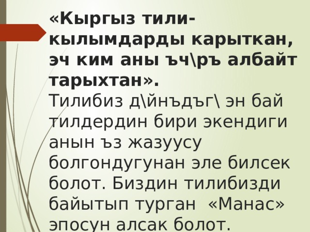 «Кыргыз тили- кылымдарды карыткан, эч ким аны ъч\ръ албайт тарыхтан».  Тилибиз д\йнъдъг\ эн бай тилдердин бири экендиги анын ъз жазуусу болгондугунан эле билсек болот. Биздин тилибизди байытып турган «Манас» эпосун алсак болот. «Манас» эпосу д\йнъдъг\ эн чон эпос болуп саналат. 