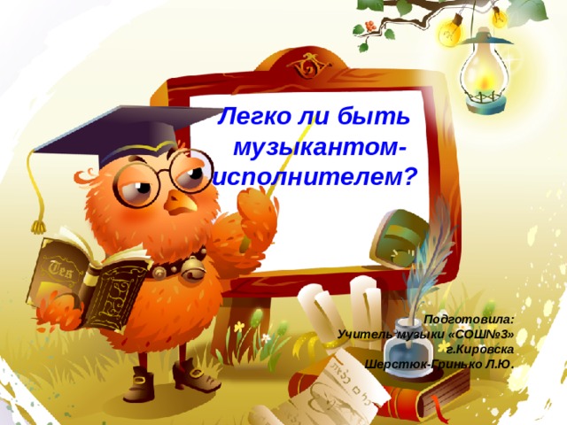  Легко ли быть  музыкантом-  исполнителем?      Подготовила: Учитель музыки «СОШ№3» г.Кировска Шерстюк-Гринько Л.Ю. 