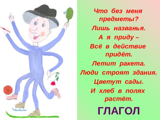 Что без меня предметы? Лишь названья. А я приду – Всё в действие придёт. Летит ракета. Люди строят здания. Цветут сады. И хлеб в полях растёт.  ГЛАГОЛ 