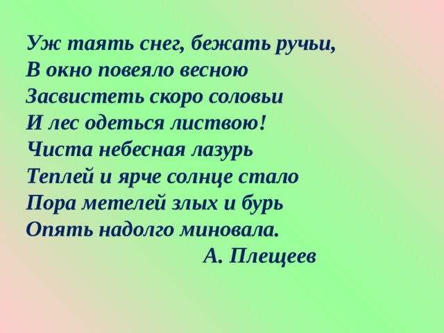 Уж таять снег, бежать ручьи, В окно повеяло весною Засвистеть скоро соловьи И лес одеться листвою! Чиста небесная лазурь Теплей и ярче солнце стало Пора метелей злых и бурь Опять надолго миновала.  А. Плещеев 