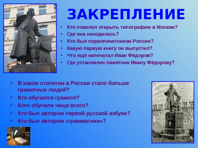 ЗАКРЕПЛЕНИЕ Кто повелел открыть типографию в Москве? Где она находилась? Кто был первопечатником России? Какую первую книгу он выпустил? Что ещё напечатал Иван Фёдоров? Где установлен памятник Ивану Фёдорову?  В каком столетии в России стало больше грамотных людей? Кто обучался грамоте? Кого обучали чаще всего? Кто был автором первой русской азбуки? Кто был автором «грамматики»? 