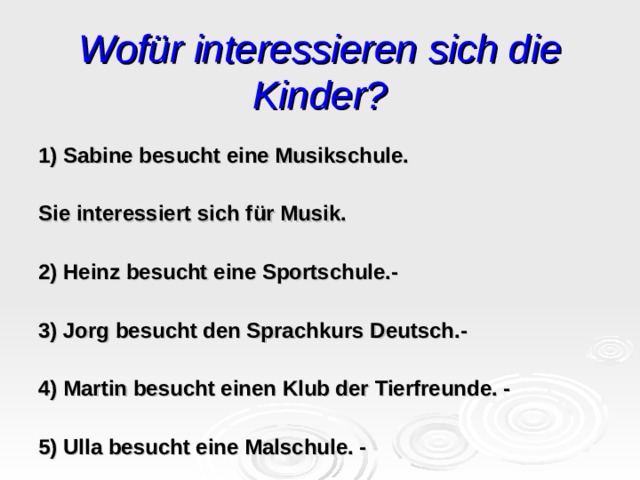 Wofür interessieren sich die Kinder? 1) Sabine besucht eine Musikschule. Sie interessiert sich f ü r Musik. 2) Heinz besucht eine Sportschule.- 3) Jorg besucht den Sprachkurs Deutsch .- 4) Martin besucht einen Klub der Tierfreunde. - 5) Ulla besucht eine Malschule. - 