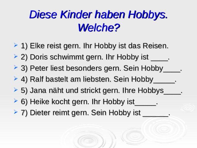 Diese Kinder haben Hobbys. Welche? 1) Elke reist gern. Ihr Hobby ist das Reisen. 2) Doris schwimmt gern. Ihr Hobby ist ____. 3) Peter liest besonders gern. Sein Hobby____. 4) Ralf bastelt am liebsten. Sein Hobby_____. 5) Jana näht und strickt gern. Ihre Hobbys____. 6) Heike kocht gern. Ihr Hobby ist_____. 7) Dieter reimt gern. Sein Hobby ist ______. 