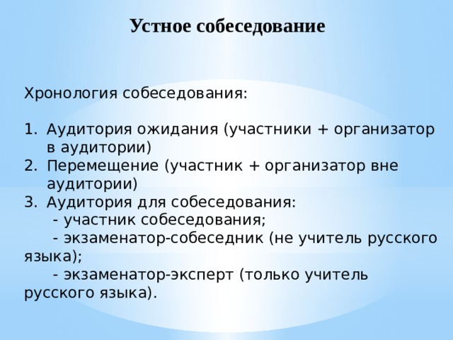 Устное собеседование Хронология собеседования: Аудитория ожидания (участники + организатор в аудитории) Перемещение (участник + организатор вне аудитории) Аудитория для собеседования:  - участник собеседования;  - экзаменатор-собеседник (не учитель русского языка);  - экзаменатор-эксперт (только учитель русского языка). 