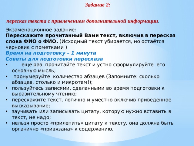 Задание 2: пересказ текста с привлечением дополнительной информации . Экзаменационное задание: Перескажите прочитанный Вами текст, включив в пересказ слова ФИО о ФИО. (Исходный текст убирается, но остаётся черновик с пометками ) Время на подготовку – 1 минута Советы для подготовки пересказа  еще раз прочитайте текст и устно сформулируйте его основную мысль;  пронумеруйте количество абзацев (Запомните: сколько абзацев, столько и микротем!); пользуйтесь записями, сделанными во время подготовки к выразительному чтению; перескажите текст, логично и уместно включив приведенное высказывание; заучивать или записывать цитату, которую нужно вставить в текст, не надо; нельзя просто «прилепить» цитату к тексту, она должна быть органично «привязана» к содержанию. 