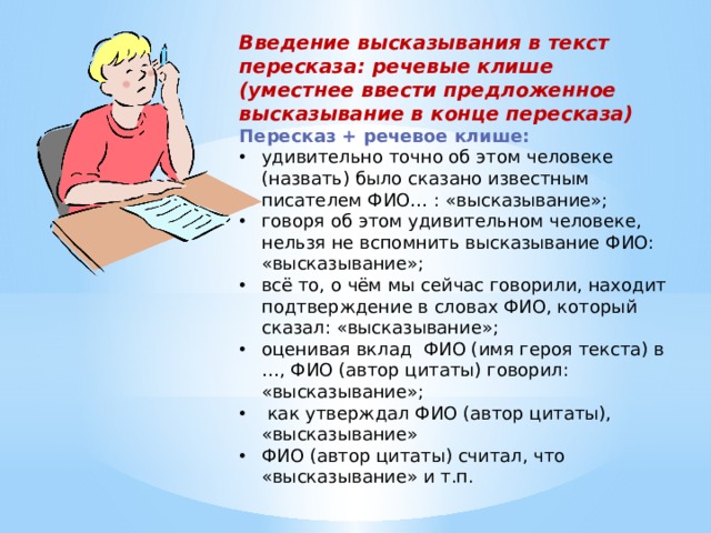 Введение высказывания в текст пересказа: речевые клише (уместнее ввести предложенное высказывание в конце пересказа) Пересказ + речевое клише:  удивительно точно об этом человеке (назвать) было сказано известным писателем ФИО… : «высказывание»; говоря об этом удивительном человеке, нельзя не вспомнить высказывание ФИО: «высказывание»; всё то, о чём мы сейчас говорили, находит подтверждение в словах ФИО, который сказал: «высказывание»; оценивая вклад ФИО (имя героя текста) в …, ФИО (автор цитаты) говорил: «высказывание»;  как утверждал ФИО (автор цитаты), «высказывание» ФИО (автор цитаты) считал, что «высказывание» и т.п. 