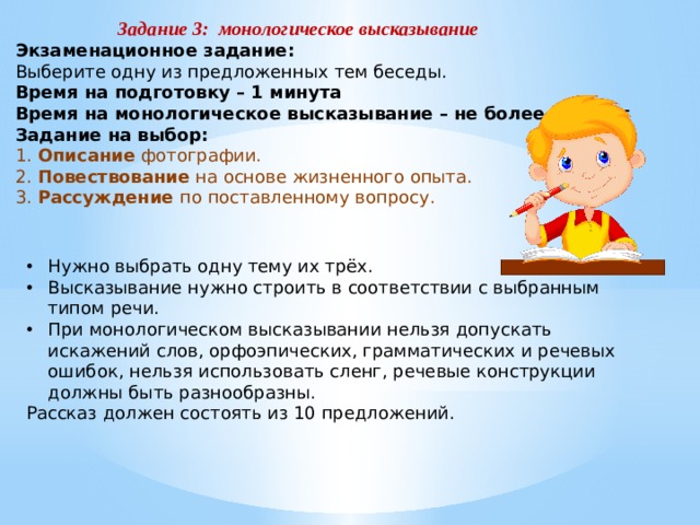 Задание 3: монологическое высказывание Экзаменационное задание: Выберите одну из предложенных тем беседы. Время на подготовку – 1 минута Время на монологическое высказывание – не более 3 минут Задание на выбор: 1. Описание фотографии. 2. Повествование на основе жизненного опыта. 3. Рассуждение по поставленному вопросу. Нужно выбрать одну тему их трёх. Высказывание нужно строить в соответствии с выбранным типом речи. При монологическом высказывании нельзя допускать искажений слов, орфоэпических, грамматических и речевых ошибок, нельзя использовать сленг, речевые конструкции должны быть разнообразны. Рассказ должен состоять из 10 предложений. 