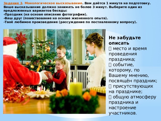 Задание 3 . Монологическое высказывание . Вам даётся 1 минута на подготовку. Ваше высказывание должно занимать не более 3 минут. Выберите один из предложенных вариантов беседы: -Праздник (на основе описания фотографии). -Ваш друг (повествование на основе жизненного опыта). -Твоё любимое произведение (рассуждение по поставленному вопросу). Не забудьте описать  место и время проведения праздника;  событие, которому, по Вашему мнению, посвящён праздник;  присутствующих на празднике;  общую атмосферу праздника и настроение участников . 