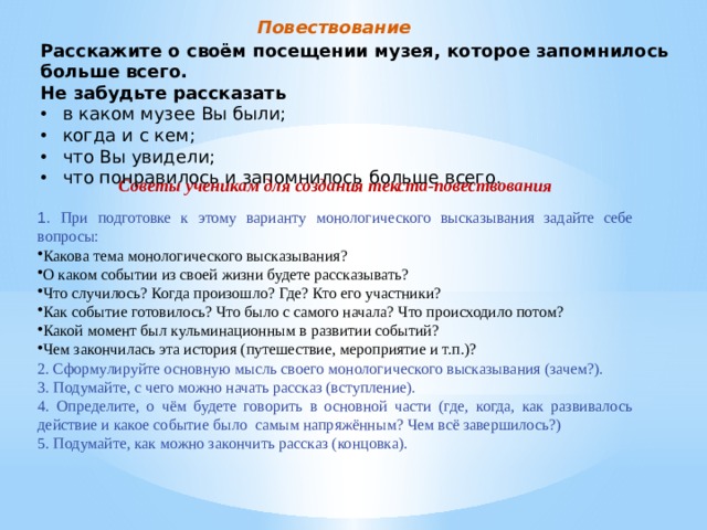 Повествование Расскажите о своём посещении музея, которое запомнилось больше всего. Не забудьте рассказать в каком музее Вы были; когда и с кем; что Вы увидели; что понравилось и запомнилось больше всего. Советы ученикам для создания текста-повествования 1. При подготовке к этому варианту монологического высказывания задайте себе вопросы: Какова тема монологического высказывания? О каком событии из своей жизни будете рассказывать? Что случилось? Когда произошло? Где? Кто его участники? Как событие готовилось? Что было с самого начала? Что происходило потом? Какой момент был кульминационным в развитии событий? Чем закончилась эта история (путешествие, мероприятие и т.п.)? 2. Сформулируйте основную мысль своего монологического высказывания (зачем?). 3. Подумайте, с чего можно начать рассказ (вступление). 4. Определите, о чём будете говорить в основной части (где, когда, как развивалось действие и какое событие было самым напряжённым? Чем всё завершилось?) 5. Подумайте, как можно закончить рассказ (концовка). 