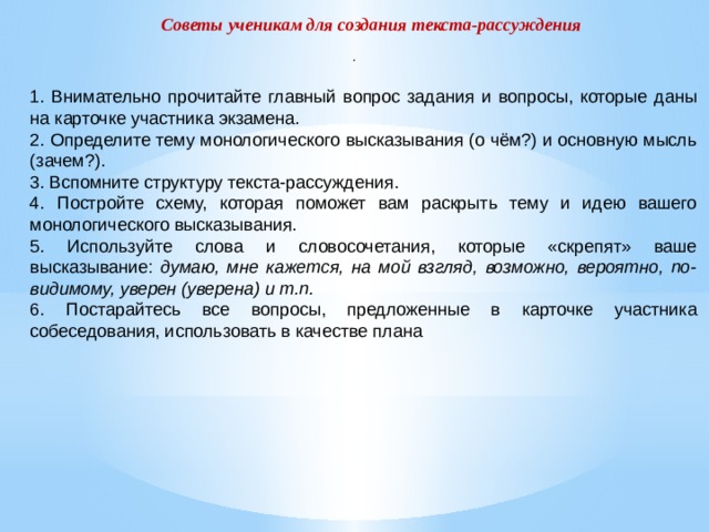 Советы ученикам для создания текста-рассуждения . 1. Внимательно прочитайте главный вопрос задания и вопросы, которые даны на карточке участника экзамена. 2. Определите тему монологического высказывания (о чём?) и основную мысль (зачем?). 3. Вспомните структуру текста-рассуждения. 4. Постройте схему, которая поможет вам раскрыть тему и идею вашего монологического высказывания. 5. Используйте слова и словосочетания, которые «скрепят» ваше высказывание: думаю, мне кажется, на мой взгляд, возможно, вероятно, по-видимому, уверен (уверена) и т.п. 6. Постарайтесь все вопросы, предложенные в карточке участника собеседования, использовать в качестве плана   