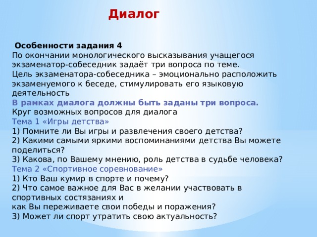 Диалог   Особенности задания 4 По окончании монологического высказывания учащегося экзаменатор-собеседник задаёт три вопроса по теме.  Цель экзаменатора-собеседника – эмоционально расположить экзаменуемого к беседе, стимулировать его языковую деятельность  В рамках диалога должны быть заданы три вопроса.  Круг возможных вопросов для диалога  Тема 1 «Игры детства»  1) Помните ли Вы игры и развлечения своего детства?  2) Какими самыми яркими воспоминаниями детства Вы можете поделиться?  3) Какова, по Вашему мнению, роль детства в судьбе человека?  Тема 2 «Спортивное соревнование»  1) Кто Ваш кумир в спорте и почему?  2) Что самое важное для Вас в желании участвовать в спортивных состязаниях и  как Вы переживаете свои победы и поражения?  3) Может ли спорт утратить свою актуальность?    