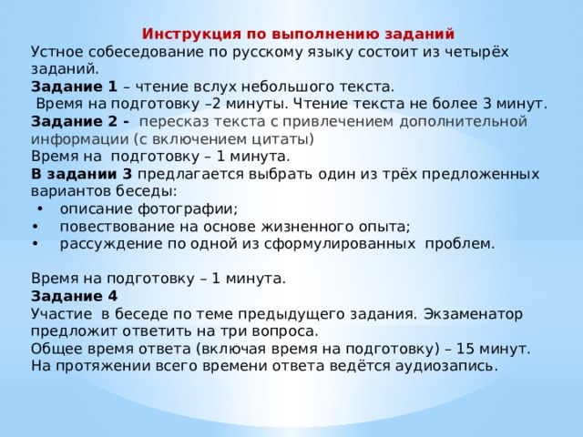 Инструкция по выполнению заданий Устное собеседование по русскому языку состоит из четырёх заданий. Задание 1 – чтение вслух небольшого текста.  Время на подготовку –2 минуты. Чтение текста не более 3 минут. Задание 2 - пересказ текста с привлечением дополнительной информации (с включением цитаты) Время на подготовку – 1 минута. В задании 3 предлагается выбрать один из трёх предложенных вариантов беседы: •  описание фотографии; •  повествование на основе жизненного опыта; •  рассуждение по одной из сформулированных проблем. Время на подготовку – 1 минута. Задание 4 Участие в беседе по теме предыдущего задания. Экзаменатор предложит ответить на три вопроса. Общее время ответа (включая время на подготовку) – 15 минут. На протяжении всего времени ответа ведётся аудиозапись. 