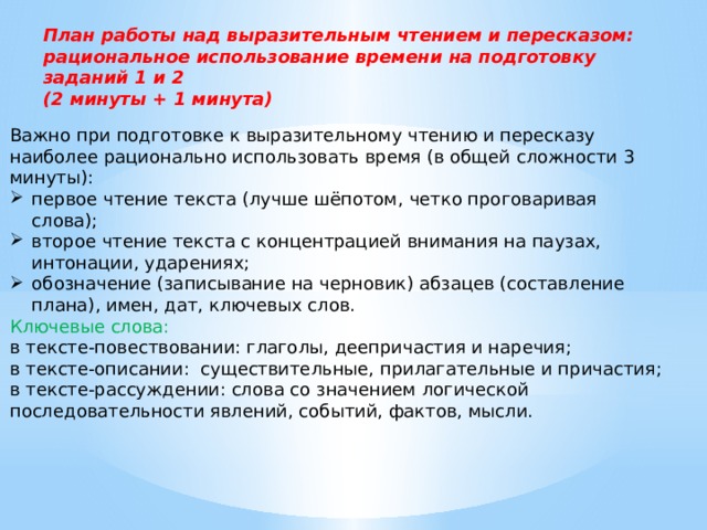 План работы над выразительным чтением и пересказом: рациональное использование времени на подготовку заданий 1 и 2 (2 минуты + 1 минута) Важно при подготовке к выразительному чтению и пересказу наиболее рационально использовать время (в общей сложности 3 минуты): первое чтение текста (лучше шёпотом, четко проговаривая слова); второе чтение текста с концентрацией внимания на паузах, интонации, ударениях; обозначение (записывание на черновик) абзацев (составление плана), имен, дат, ключевых слов. Ключевые слова: в тексте-повествовании: глаголы, деепричастия и наречия; в тексте-описании: существительные, прилагательные и причастия; в тексте-рассуждении: слова со значением логической последовательности явлений, событий, фактов, мысли. 