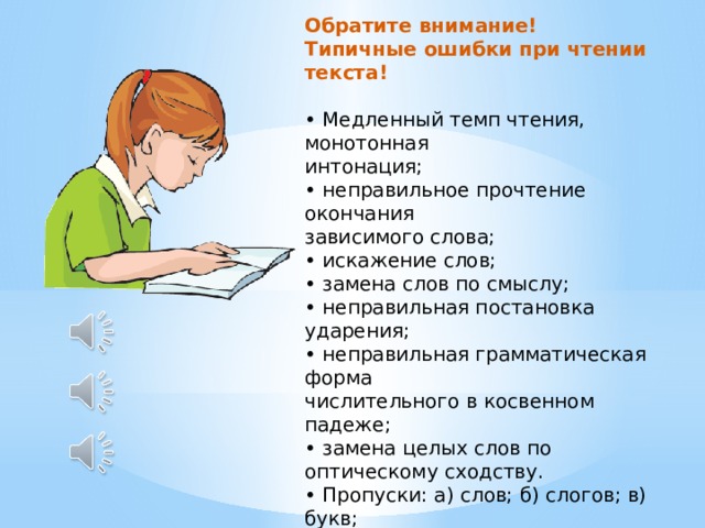 Обратите внимание! Типичные ошибки при чтении текста!  • Медленный темп чтения, монотонная  интонация;  • неправильное прочтение окончания  зависимого слова;  • искажение слов;  • замена слов по смыслу;  • неправильная постановка ударения;  • неправильная грамматическая форма  числительного в косвенном падеже;  • замена целых слов по оптическому сходству.  • Пропуски: а) слов; б) слогов; в) букв;  • Перестановки: а) слов; б) слогов; в) букв и т.п. 