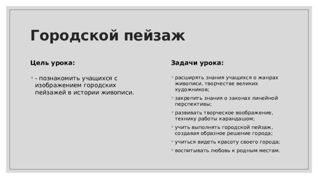 Городской пейзаж Цель урока: Задачи урока: расширять знания учащихся о жанрах живописи, творчестве великих художников; закрепить знания о законах линейной перспективы; развивать творческое воображение, технику работы карандашом; учить выполнять городской пейзаж, создавая образное решение города; учиться видеть красоту своего города; воспитывать любовь к родным местам. - познакомить учащихся с изображением городских пейзажей в истории живописи. 