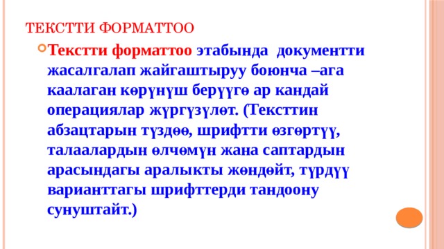 Текстти форматтоо Текстти форматтоо этабында документти жасалгалап жайгаштыруу боюнча –ага каалаган көрүнүш берүүгө ар кандай операциялар жүргүзүлөт. (Тексттин абзацтарын түздөө, шрифтти өзгөртүү, талаалардын өлчөмүн жана саптардын арасындагы аралыкты жөндөйт, түрдүү варианттагы шрифттерди тандоону сунуштайт.) 