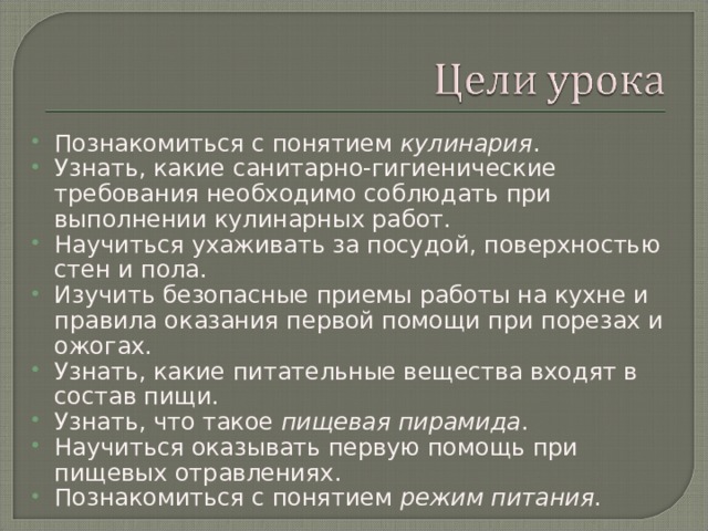 Познакомиться с понятием кулинария . Узнать, какие санитарно-гигиенические требования необходимо соблюдать при выполнении кулинарных работ. Научиться ухаживать за посудой, поверхностью стен и пола. Изучить безопасные приемы работы на кухне и правила оказания первой помощи при порезах и ожогах. Узнать, какие питательные вещества входят в состав пищи. Узнать, что такое пищевая пирамида . Научиться оказывать первую помощь при пищевых отравлениях. Познакомиться с понятием режим питания .  