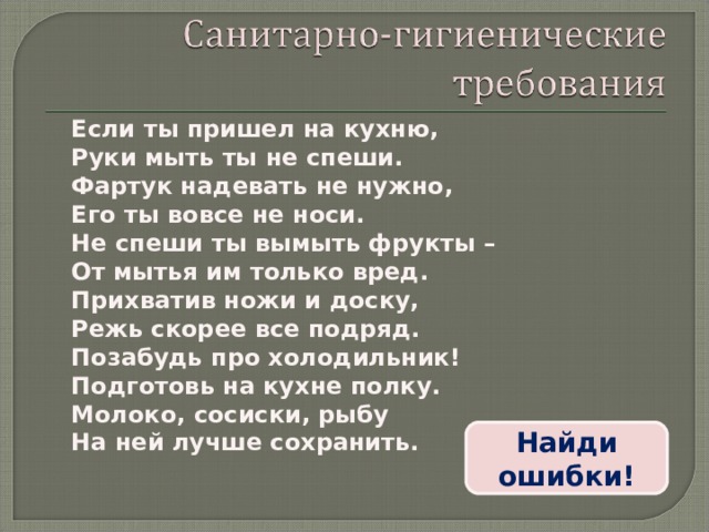 Если ты пришел на кухню, Руки мыть ты не спеши. Фартук надевать не нужно, Его ты вовсе не носи. Не спеши ты вымыть фрукты – От мытья им только вред. Прихватив ножи и доску, Режь скорее все подряд. Позабудь про холодильник! Подготовь на кухне полку. Молоко, сосиски, рыбу На ней лучше сохранить.  Найди ошибки! 