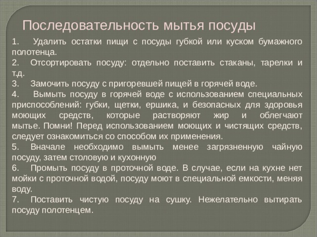 Последовательность мытья посуды 1.       Удалить остатки пищи с посуды губкой или куском бумажного полотенца. 2.      Отсортировать посуду: отдельно поставить стаканы, тарелки и т.д. 3.      Замочить посуду с пригоревшей пищей в горячей воде. 4.       Вымыть посуду в горячей воде с использованием специальных приспособлений: губки, щетки, ершика, и безопасных для здоровья моющих средств, которые растворяют жир и облегчают мытье.   Помни! Перед использованием моющих и чистящих средств, следует ознакомиться со способом их применения. 5.      Вначале необходимо вымыть менее загрязненную чайную посуду, затем столовую и кухонную 6.      Промыть посуду в проточной воде. В случае, если на кухне нет мойки с проточной водой, посуду моют в специальной емкости, меняя воду. 7.      Поставить чистую посуду на сушку. Нежелательно вытирать посуду полотенцем. 