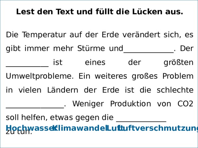 Lest den Text und füllt die Lücken aus. Die Temperatur auf der Erde verändert sich, es gibt immer mehr Stürme und_____________. Der ___________  ist eines der größten Umweltprobleme. Ein weiteres großes Problem in vielen Ländern der Erde ist die schlechte _______________. Weniger Produktion von CO2 soll helfen, etwas gegen die _____________  zu tun. Hochwasser Luft   Luftverschmutzung Klimawandel 