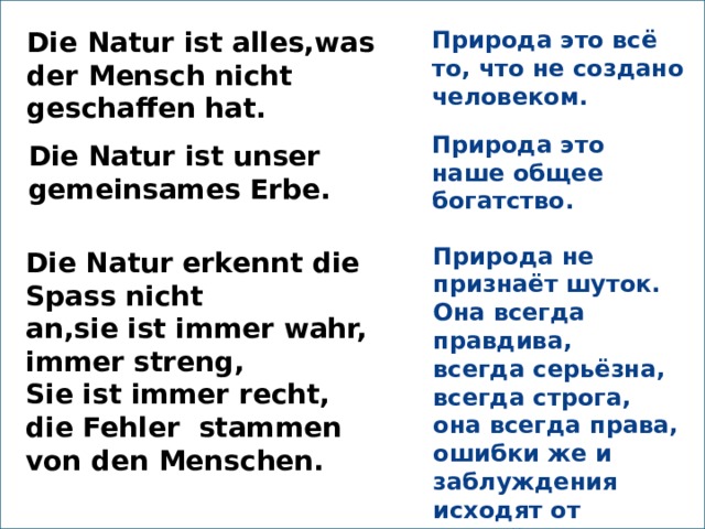 Die Natur ist alles,was der Mensch nicht geschaffen hat. Природа это всё то, что не создано человеком. Природа это наше общее богатство. Die Natur ist unser gemeinsames Erbe.  Природа не признаёт шуток. Она всегда правдива, всегда серьёзна, всегда строга, она всегда права, ошибки же и заблуждения исходят от людей.  Die Natur erkennt die Spass nicht an,sie ist immer wahr, immer streng, Sie ist immer recht, die Fehler stammen von den Menschen. 