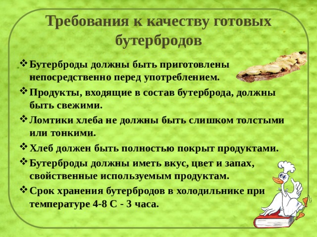 Требования к качеству готовых бутербродов Бутерброды должны быть приготовлены непосредственно перед употреблением. Продукты, входящие в состав бутерброда, должны быть свежими. Ломтики хлеба не должны быть слишком толстыми или тонкими. Хлеб должен быть полностью покрыт продуктами. Бутерброды должны иметь вкус, цвет и запах, свойственные используемым продуктам. Срок хранения бутербродов в холодильнике при температуре 4-8 С - 3 часа. 
