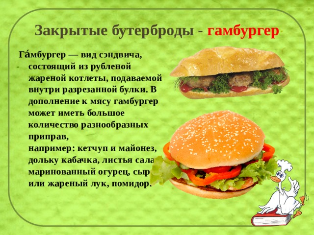 Закрытые бутерброды - гамбургер Га́мбургер — вид сэндвича, состоящий из рубленой жареной котлеты, подаваемой внутри разрезанной булки. В дополнение к мясу гамбургер может иметь большое количество разнообразных приправ, например: кетчуп и майонез, дольку кабачка, листья салата, маринованный огурец, сырой или жареный лук, помидор.   