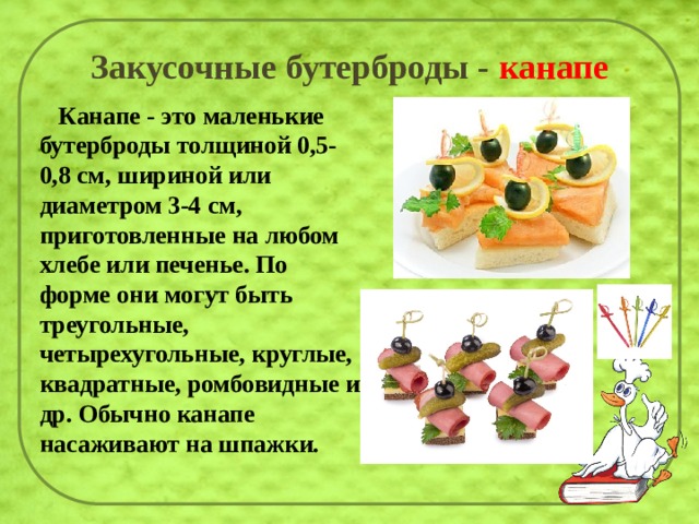 Закусочные бутерброды - канапе  Канапе - это маленькие бутерброды толщиной 0,5-0,8 см, шириной или диаметром 3-4 см, приготовленные на любом хлебе или печенье. По форме они могут быть треугольные, четырехугольные, круглые, квадратные, ромбовидные и др. Обычно канапе насаживают на шпажки.    