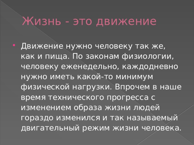 Жизнь - это движение Движение нужно человеку так же, как и пища. По законам физиологии, человеку еженедельно, каждодневно нужно иметь какой-то минимум физической нагрузки. Впрочем в наше время технического прогресса с изменением образа жизни людей гораздо изменился и так называемый двигательный режим жизни человека. 