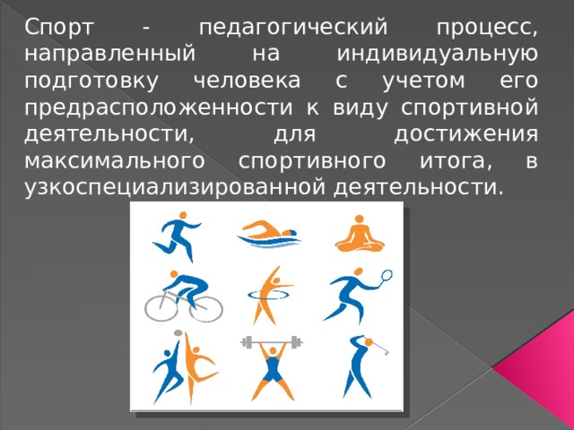 Спорт - педагогический процесс, направленный на индивидуальную подготовку человека с учетом его предрасположенности к виду спортивной деятельности, для достижения максимального спортивного итога, в узкоспециализированной деятельности. 
