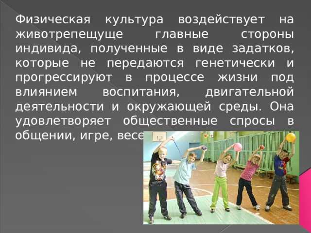 Физическая культура воздействует на животрепещуще главные стороны индивида, полученные в виде задатков, которые не передаются генетически и прогрессируют в процессе жизни под влиянием воспитания, двигательной деятельности и окружающей среды. Она удовлетворяет общественные спросы в общении, игре, веселии. 