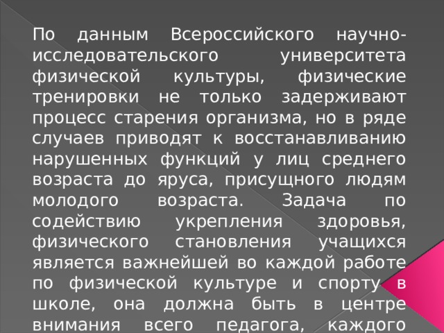 По данным Всероссийского научно-исследовательского университета физической культуры, физические тренировки не только задерживают процесс старения организма, но в ряде случаев приводят к восстанавливанию нарушенных функций у лиц среднего возраста до яруса, присущного людям молодого возраста. Задача по содействию укрепления здоровья, физического становления учащихся является важнейшей во каждой работе по физической культуре и спорту в школе, она должна быть в центре внимания всего педагога, каждого педагогического коллектива, школьного доктора и родителей. 