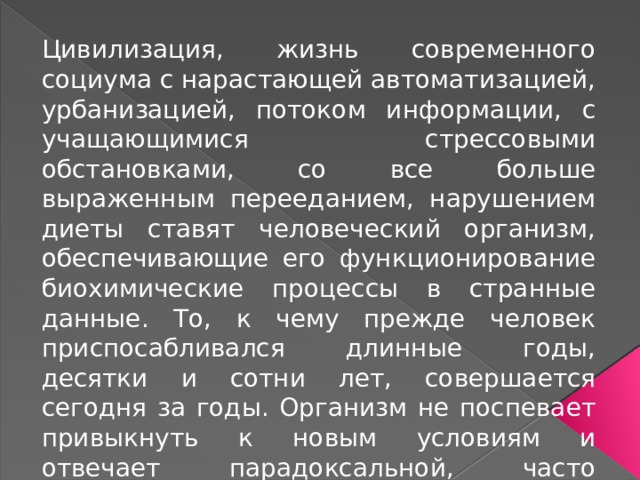 Цивилизация, жизнь современного социума с нарастающей автоматизацией, урбанизацией, потоком информации, с учащающимися стрессовыми обстановками, со все больше выраженным перееданием, нарушением диеты ставят человеческий организм, обеспечивающие его функционирование биохимические процессы в странные данные. То, к чему прежде человек приспосабливался длинные годы, десятки и сотни лет, совершается сегодня за годы. Организм не поспевает привыкнуть к новым условиям и отвечает парадоксальной, часто патологической реакцией, в частности, становлением атеросклероза. 